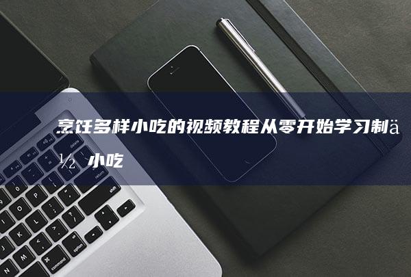 烹饪多样小吃的视频教程：从零开始学习制作小吃技巧